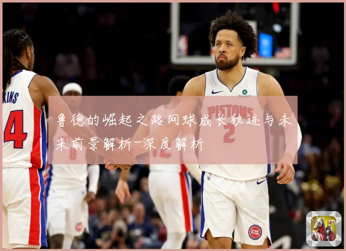 鲁德的崛起之路网球成长轨迹与未来前景解析-深度解析