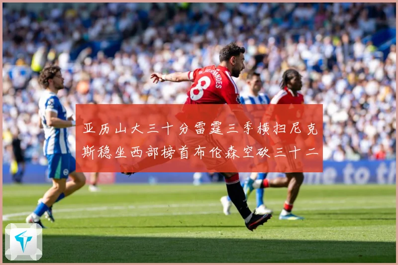 亚历山大三十分雷霆三季横扫尼克斯稳坐西部榜首布伦森空砍三十二赛场复盘-深度解析