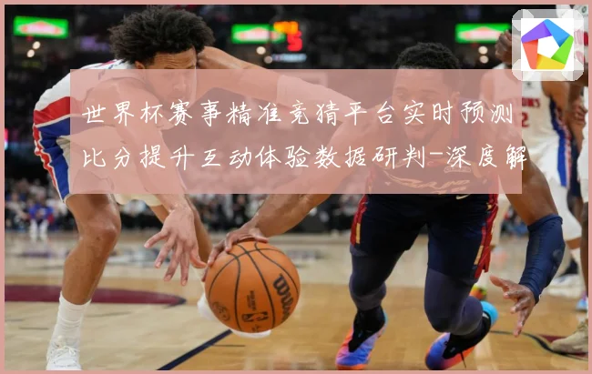 世界杯赛事精准竞猜平台实时预测比分提升互动体验数据研判-深度解析