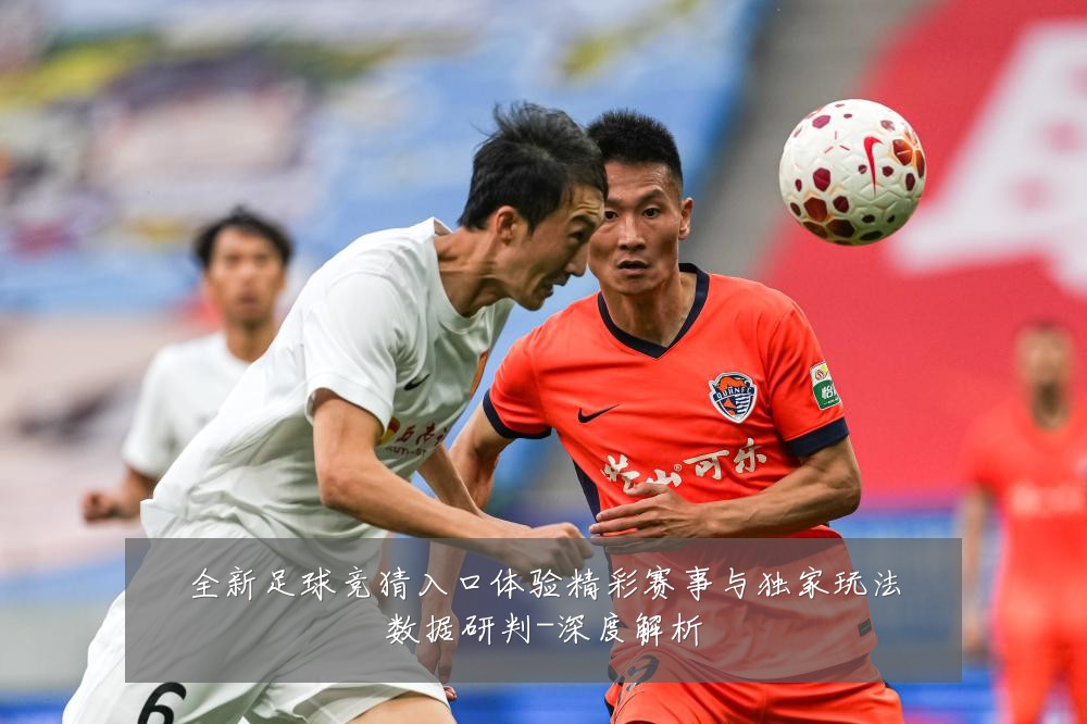 全新足球竞猜入口体验精彩赛事与独家玩法数据研判-深度解析
