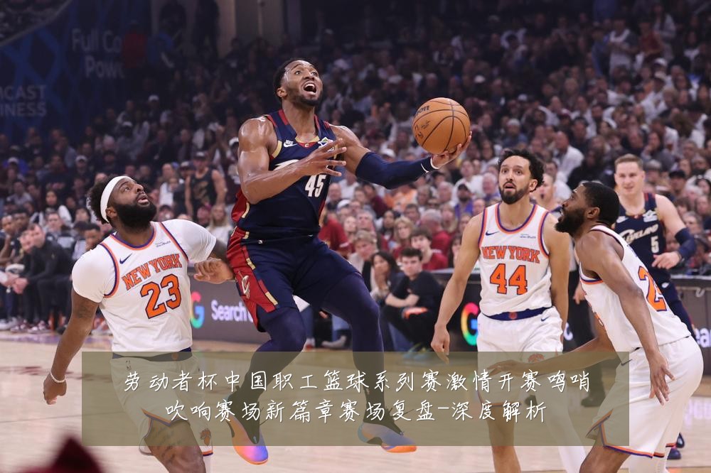 劳动者杯中国职工篮球系列赛激情开赛鸣哨吹响赛场新篇章赛场复盘-深度解析
